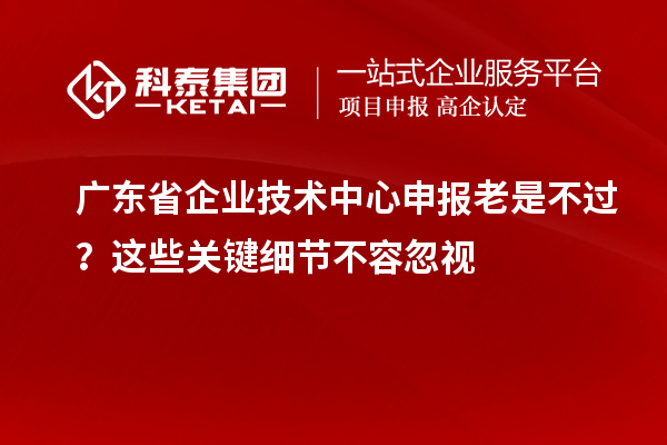 广东省企业技术中心申报老是不过？这些关键细节不容忽视