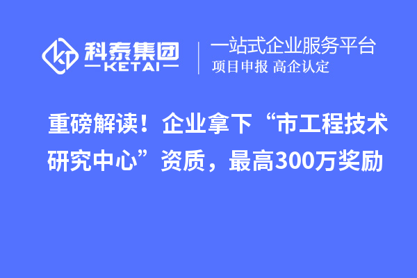 重磅解读！企业拿下“市工程技术研究中心”资质，最高300万奖励