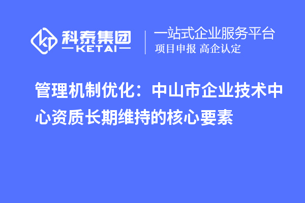 管理机制优化：中山市企业技术中心资质长期维持的核心要素