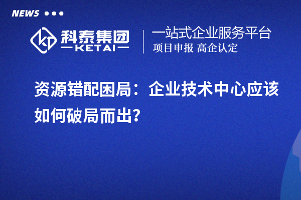 资源错配困局：企业技术中心应该如何破局而出？