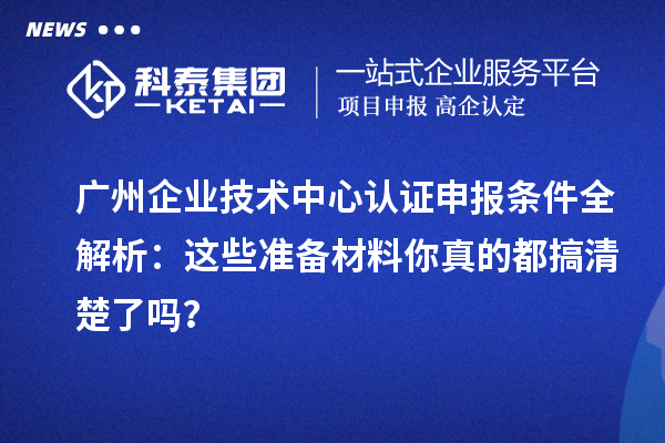 广州企业技术中心认证申报条件全解析：这些准备材料你真的都搞清楚了吗？
