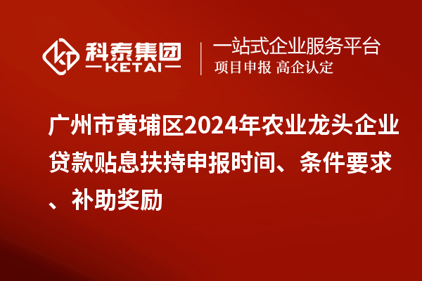 广州市黄埔区2024年农业龙头企业贷款贴息扶持申报时间、条件要求、补助奖励
