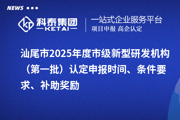 汕尾市2025年度市级新型研发机构（第一批）认定申报时间、条件要求、补助奖励