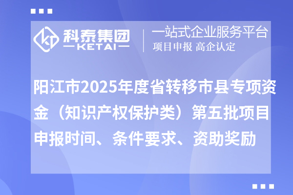 阳江市2025年度省转移市县专项资金（知识产权保护类）第五批项目申报时间、条件要求、资助奖励