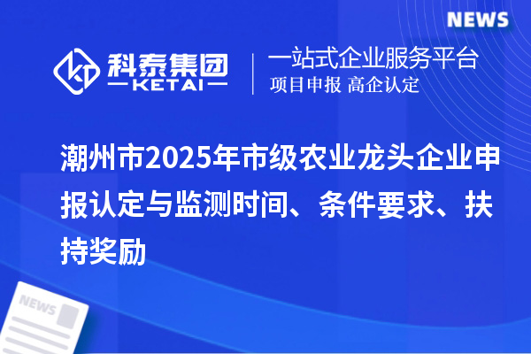 潮州市2025年市级农业龙头企业申报认定与监测时间、条件要求、扶持奖励