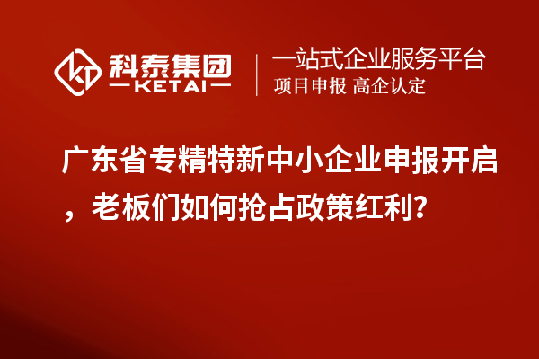 广东省专精特新中小企业申报开启，老板们如何抢占政策红利？