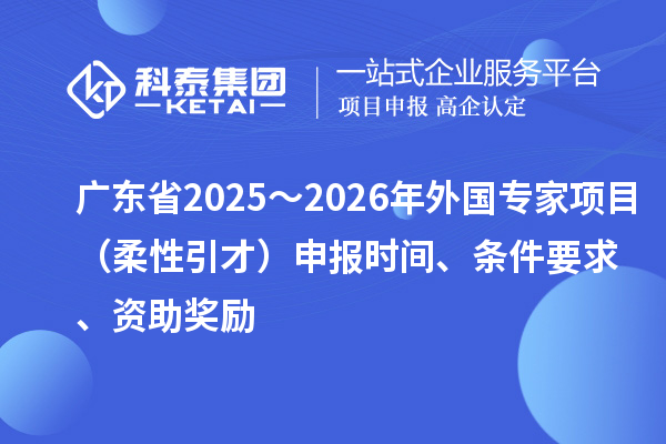 广东省2025～2026年外国专家项目（柔性引才）申报时间、条件要求、资助奖励