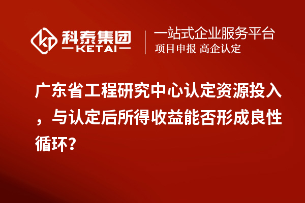 广东省工程研究中心认定资源投入，与认定后所得收益能否形成良性循环？