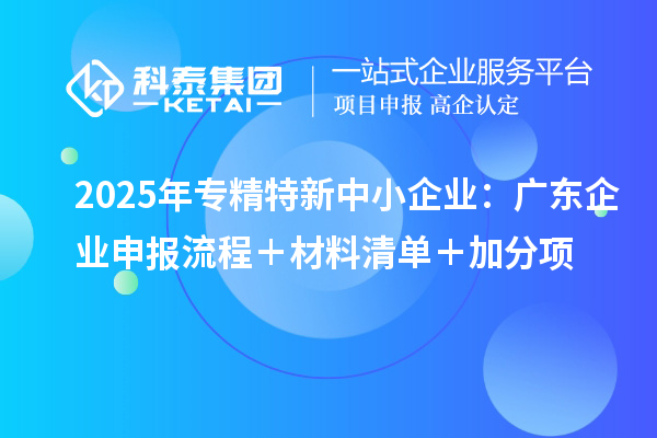 2025年专精特新中小企业:广东企业申报流程+材料清单+加分项