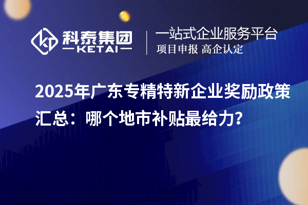 2025年广东专精特新企业奖励政策汇总：哪个地市补贴最给力？