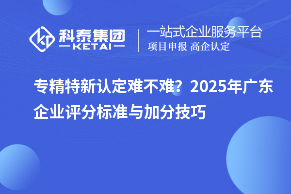 专精特新认定难不难？2025年广东企业评分标准与加分技巧