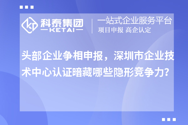 头部企业争相申报，深圳市企业技术中心认证暗藏哪些隐形竞争力？
