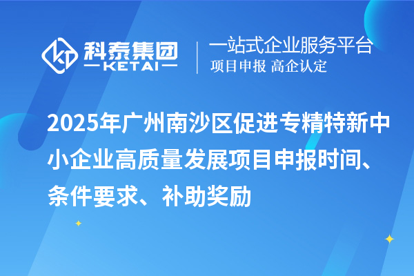 2025年广州南沙区促进专精特新中小企业高质量发展项目申报时间、条件要求、补助奖励
