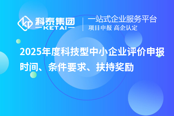 2025年度科技型中小企业评价申报时间、条件要求、扶持奖励