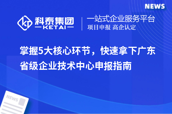 掌握5大核心环节，快速拿下广东省级企业技术中心申报指南