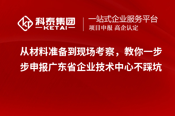 从材料准备到现场考察，教你一步步申报广东省企业技术中心不踩坑