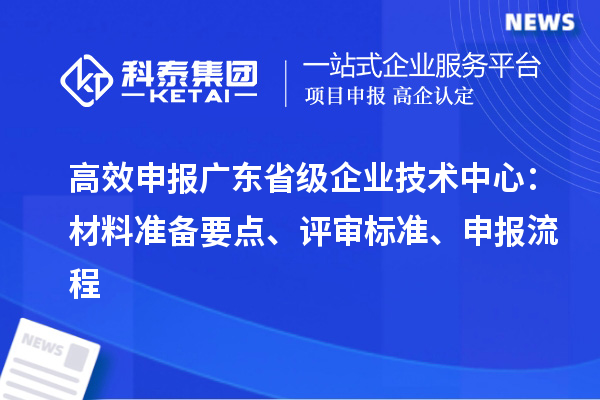 高效申报广东省级企业技术中心：材料准备要点、评审标准、申报流程