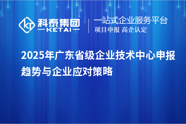 2025年广东省级企业技术中心申报趋势与企业应对策略