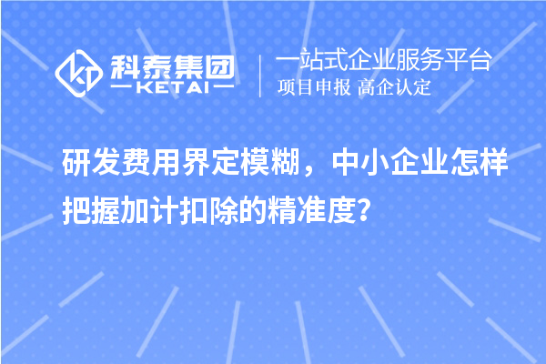 研发费用界定模糊，中小企业怎样把握加计扣除的精准度？