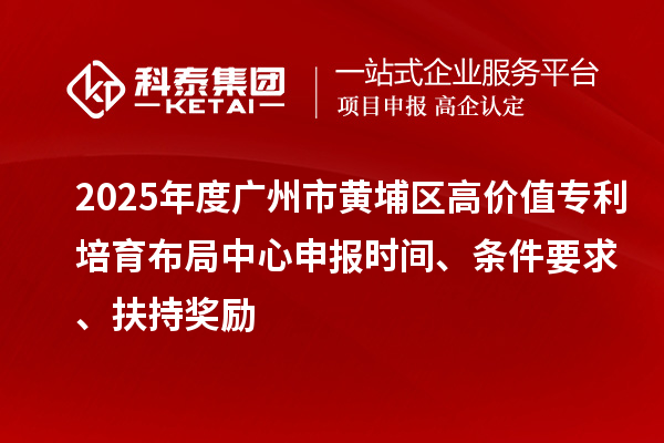 2025年度广州市黄埔区高价值专利培育布局中心申报时间、条件要求、扶持奖励