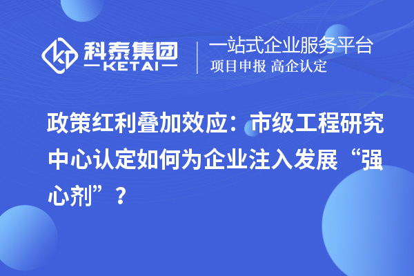 政策红利叠加效应：市级工程研究中心认定如何为企业注入发展“强心剂”？