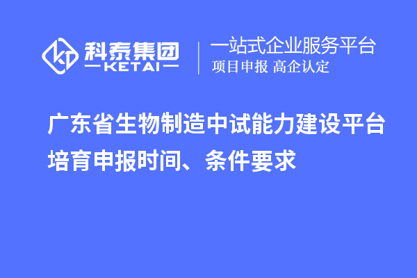 广东省生物制造中试能力建设平台培育申报时间、条件要求
