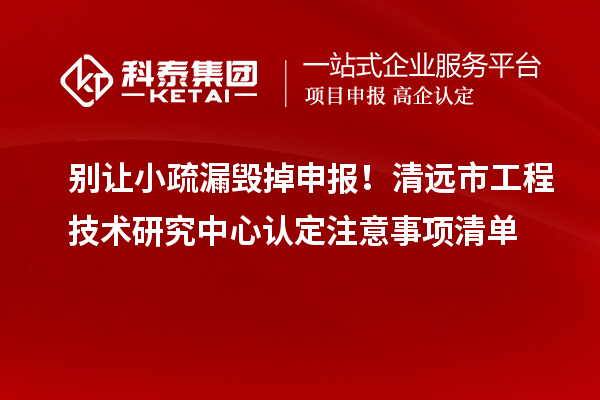 别让小疏漏毁掉申报！清远市工程技术研究中心认定注意事项清单