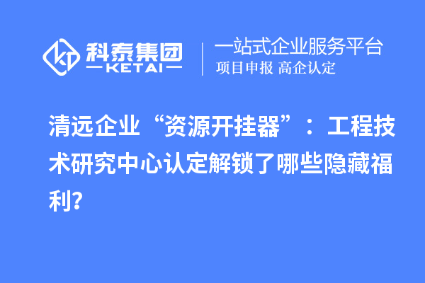 清远企业“资源开挂器”：工程技术研究中心认定解锁了哪些隐藏福利？