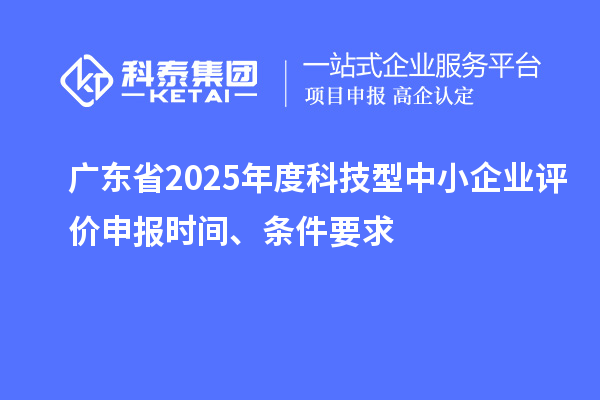 广东省2025年度科技型中小企业评价申报时间、条件要求