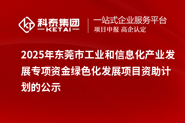 2025年东莞市工业和信息化产业发展专项资金绿色化发展项目资助计划的公示