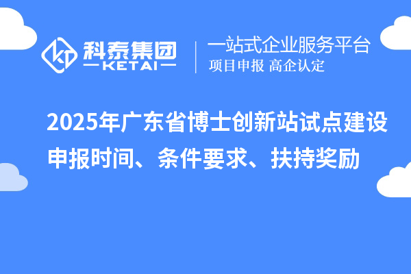 2025年广东省博士创新站试点建设申报时间、条件要求、扶持奖励