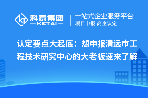 认定要点大起底:想申报清远市工程技术研究中心的大老板速来了解