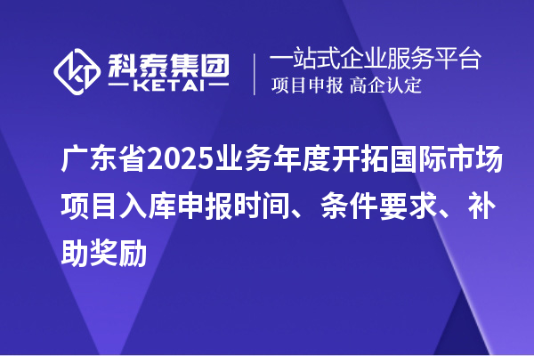 广东省2025业务年度开拓国际市场项目入库申报时间、条件要求、补助奖励