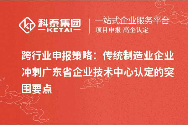 跨行业申报策略：传统制造业企业冲刺广东省企业技术中心认定的突围要点