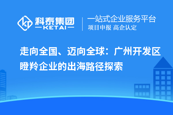 走向全国、迈向全球：广州开发区瞪羚企业的出海路径探索