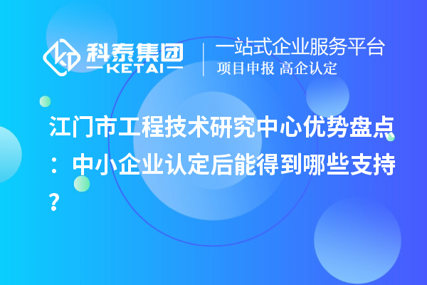 江门市工程技术研究中心优势盘点：中小企业认定后能得到哪些支持？