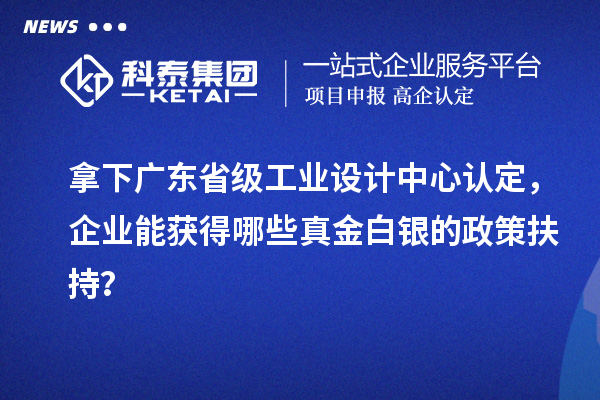 拿下广东省级工业设计中心认定，企业能获得哪些真金白银的政策扶持？