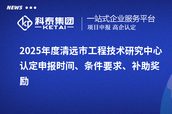 2025年度清远市工程技术研究中心认定申报时间、条件要求、补助奖励