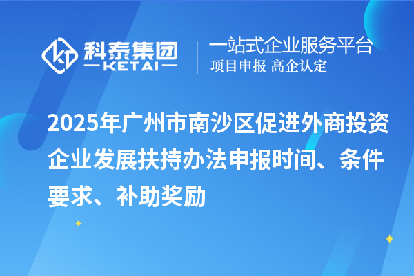 2025年广州市南沙区促进外商投资企业发展扶持办法申报时间、条件要求、补助奖励