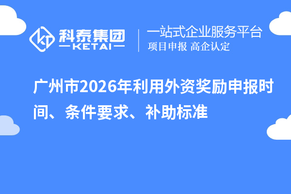 广州市2026年利用外资奖励申报时间、条件要求、补助标准