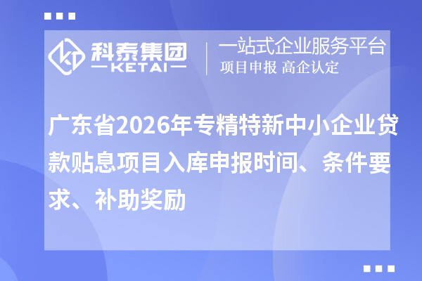 广东省2026年专精特新中小企业贷款贴息项目入库申报时间、条件要求、补助奖励