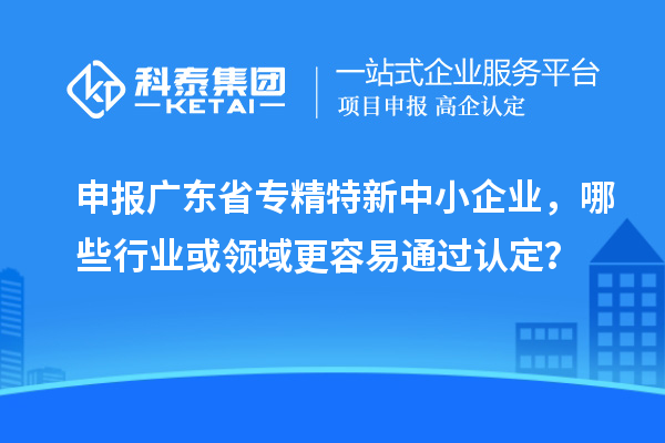 申报广东省专精特新中小企业，哪些行业或领域更容易通过认定？