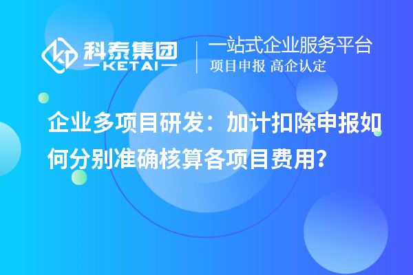 企业多项目研发：加计扣除申报如何分别准确核算各项目费用？