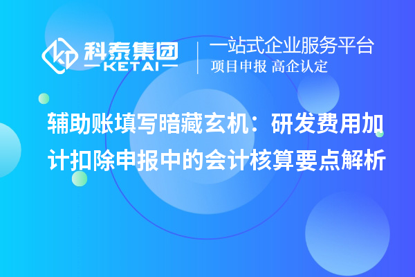 辅助账填写暗藏玄机：研发费用加计扣除申报中的会计核算要点解析