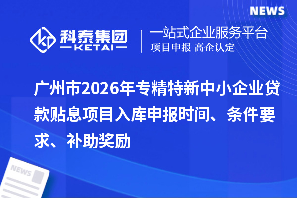 广州市2026年专精特新中小企业贷款贴息项目入库申报时间、条件要求、补助奖励