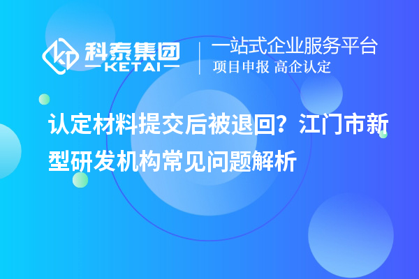 认定材料提交后被退回？江门市新型研发机构常见问题解析