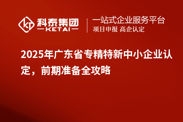 2025年广东省专精特新中小企业认定，前期准备全攻略