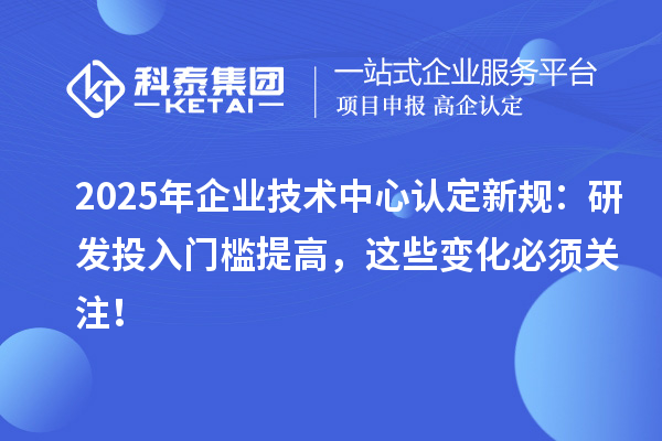 2025年企业技术中心认定新规：研发投入门槛提高，这些变化必须关注！