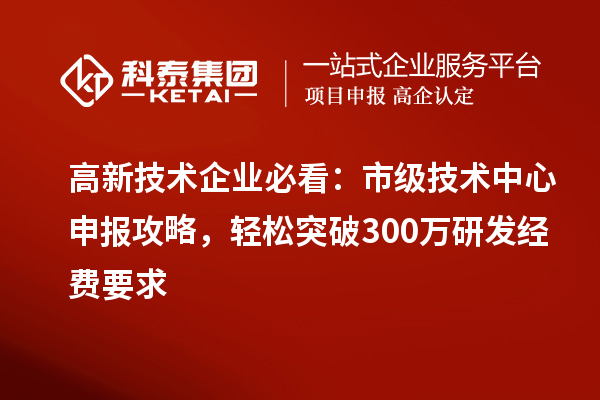 高新技术企业必看：市级技术中心申报攻略，轻松突破300万研发经费要求