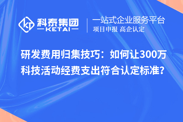 研发费用归集技巧：如何让300万科技活动经费支出符合认定标准？